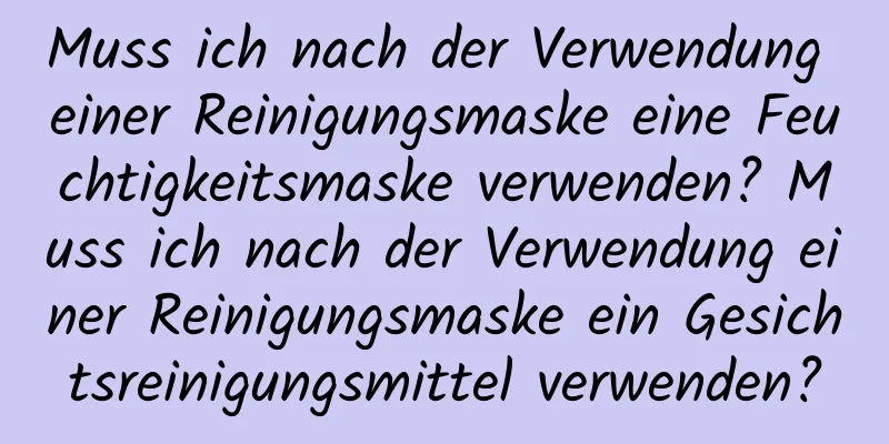 Muss ich nach der Verwendung einer Reinigungsmaske eine Feuchtigkeitsmaske verwenden? Muss ich nach der Verwendung einer Reinigungsmaske ein Gesichtsreinigungsmittel verwenden?