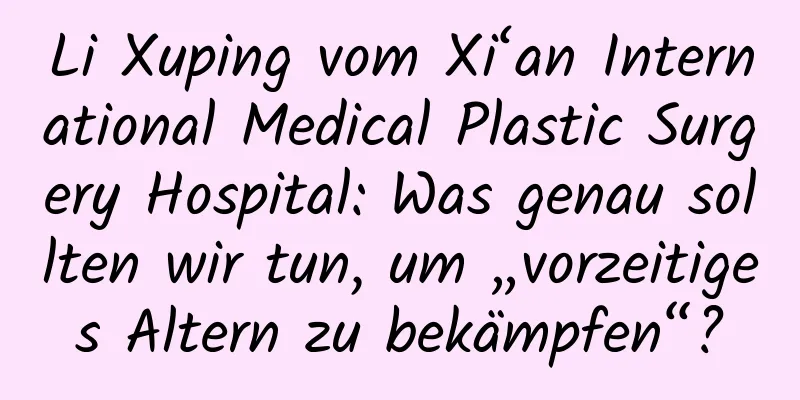 Li Xuping vom Xi‘an International Medical Plastic Surgery Hospital: Was genau sollten wir tun, um „vorzeitiges Altern zu bekämpfen“?