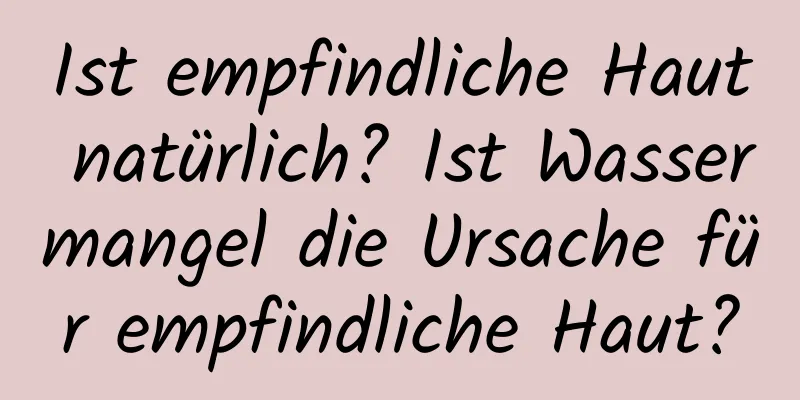 Ist empfindliche Haut natürlich? Ist Wassermangel die Ursache für empfindliche Haut?