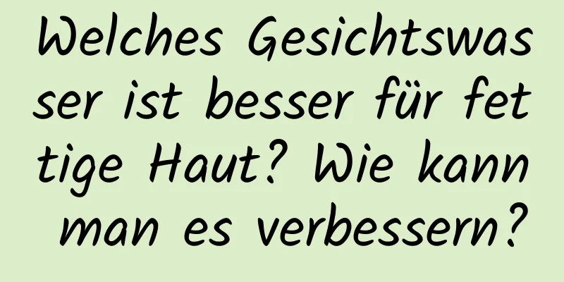 Welches Gesichtswasser ist besser für fettige Haut? Wie kann man es verbessern?
