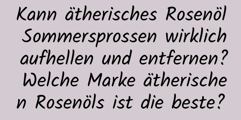 Kann ätherisches Rosenöl Sommersprossen wirklich aufhellen und entfernen? Welche Marke ätherischen Rosenöls ist die beste?