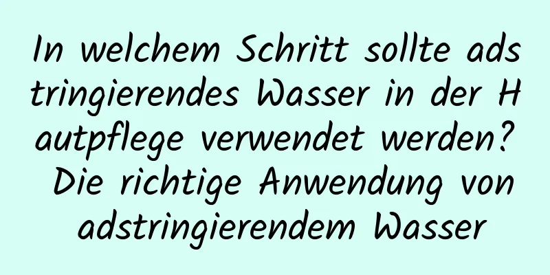 In welchem ​​Schritt sollte adstringierendes Wasser in der Hautpflege verwendet werden? Die richtige Anwendung von adstringierendem Wasser