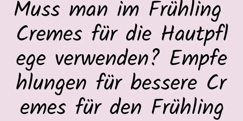Muss man im Frühling Cremes für die Hautpflege verwenden? Empfehlungen für bessere Cremes für den Frühling