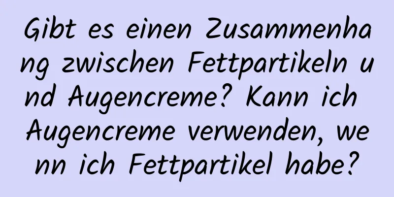Gibt es einen Zusammenhang zwischen Fettpartikeln und Augencreme? Kann ich Augencreme verwenden, wenn ich Fettpartikel habe?