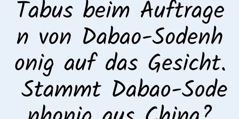 Tabus beim Auftragen von Dabao-Sodenhonig auf das Gesicht. Stammt Dabao-Sodenhonig aus China?