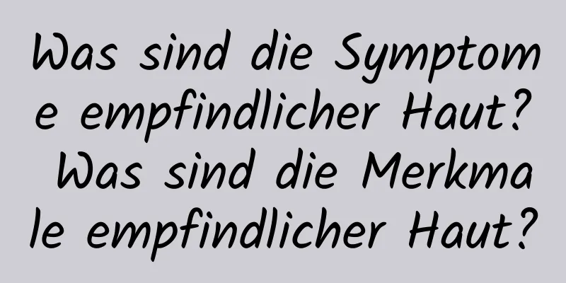 Was sind die Symptome empfindlicher Haut? Was sind die Merkmale empfindlicher Haut?