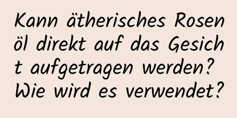 Kann ätherisches Rosenöl direkt auf das Gesicht aufgetragen werden? Wie wird es verwendet?
