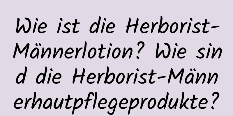 Wie ist die Herborist-Männerlotion? Wie sind die Herborist-Männerhautpflegeprodukte?