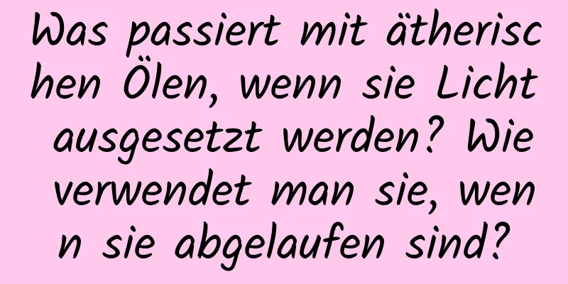 Was passiert mit ätherischen Ölen, wenn sie Licht ausgesetzt werden? Wie verwendet man sie, wenn sie abgelaufen sind?