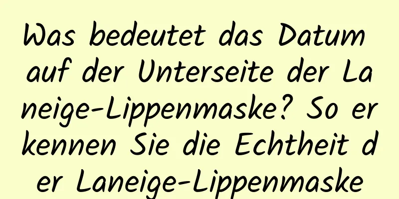 Was bedeutet das Datum auf der Unterseite der Laneige-Lippenmaske? So erkennen Sie die Echtheit der Laneige-Lippenmaske