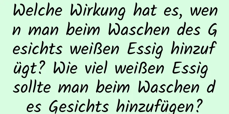 Welche Wirkung hat es, wenn man beim Waschen des Gesichts weißen Essig hinzufügt? Wie viel weißen Essig sollte man beim Waschen des Gesichts hinzufügen?