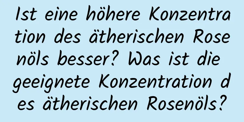 Ist eine höhere Konzentration des ätherischen Rosenöls besser? Was ist die geeignete Konzentration des ätherischen Rosenöls?