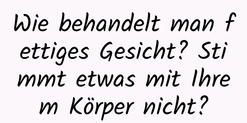Wie behandelt man fettiges Gesicht? Stimmt etwas mit Ihrem Körper nicht?
