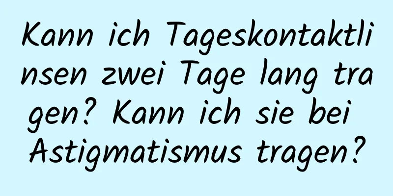 Kann ich Tageskontaktlinsen zwei Tage lang tragen? Kann ich sie bei Astigmatismus tragen?