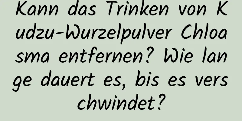 Kann das Trinken von Kudzu-Wurzelpulver Chloasma entfernen? Wie lange dauert es, bis es verschwindet?