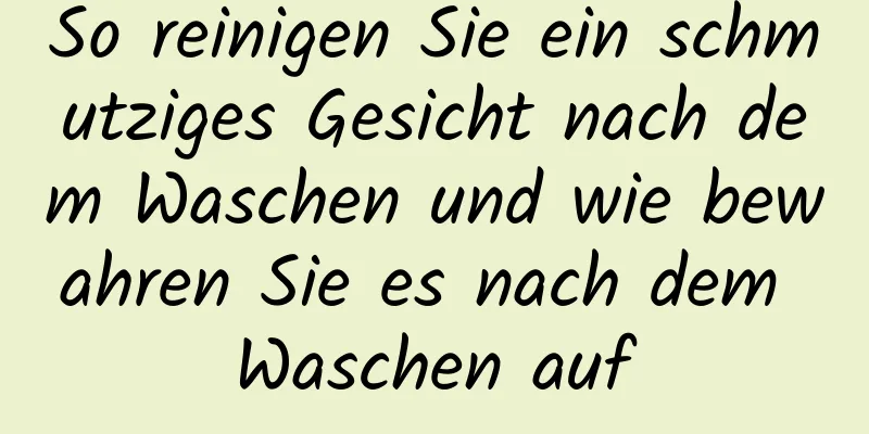 So reinigen Sie ein schmutziges Gesicht nach dem Waschen und wie bewahren Sie es nach dem Waschen auf