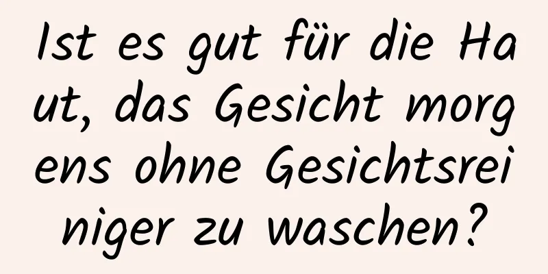 Ist es gut für die Haut, das Gesicht morgens ohne Gesichtsreiniger zu waschen?