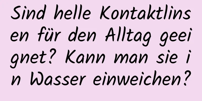 Sind helle Kontaktlinsen für den Alltag geeignet? Kann man sie in Wasser einweichen?