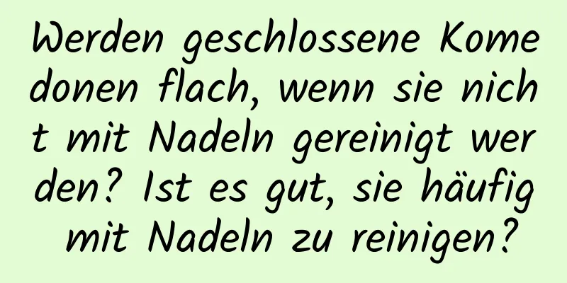 Werden geschlossene Komedonen flach, wenn sie nicht mit Nadeln gereinigt werden? Ist es gut, sie häufig mit Nadeln zu reinigen?