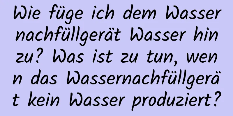 Wie füge ich dem Wassernachfüllgerät Wasser hinzu? Was ist zu tun, wenn das Wassernachfüllgerät kein Wasser produziert?
