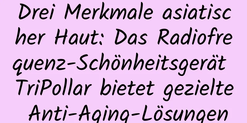 Drei Merkmale asiatischer Haut: Das Radiofrequenz-Schönheitsgerät TriPollar bietet gezielte Anti-Aging-Lösungen
