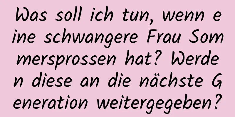 Was soll ich tun, wenn eine schwangere Frau Sommersprossen hat? Werden diese an die nächste Generation weitergegeben?