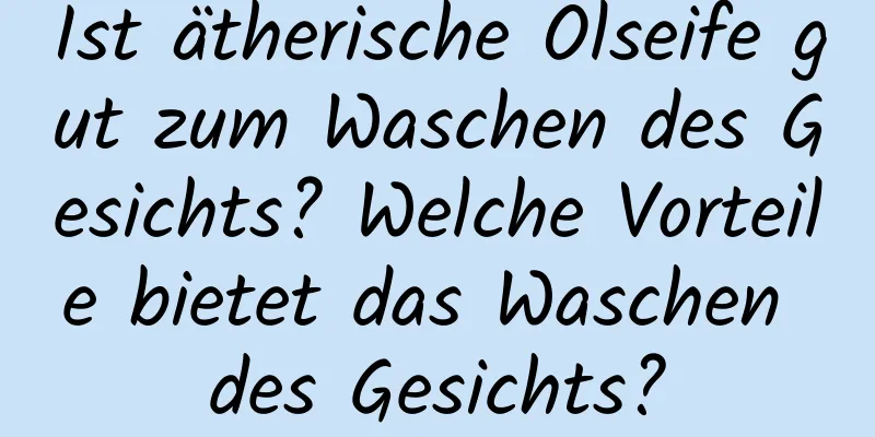 Ist ätherische Ölseife gut zum Waschen des Gesichts? Welche Vorteile bietet das Waschen des Gesichts?