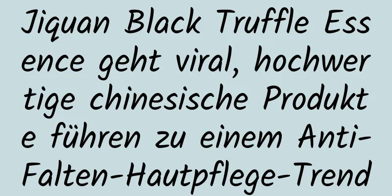 Jiquan Black Truffle Essence geht viral, hochwertige chinesische Produkte führen zu einem Anti-Falten-Hautpflege-Trend
