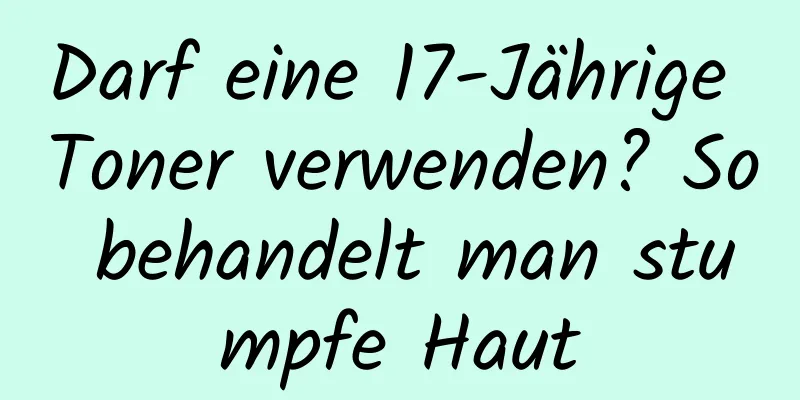 Darf eine 17-Jährige Toner verwenden? So behandelt man stumpfe Haut