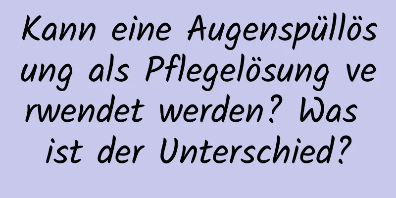 Kann eine Augenspüllösung als Pflegelösung verwendet werden? Was ist der Unterschied?