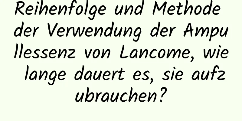 Reihenfolge und Methode der Verwendung der Ampullessenz von Lancome, wie lange dauert es, sie aufzubrauchen?