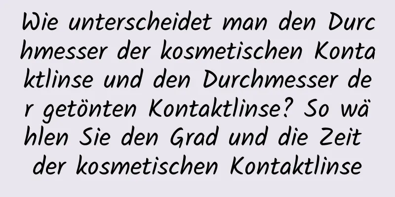 Wie unterscheidet man den Durchmesser der kosmetischen Kontaktlinse und den Durchmesser der getönten Kontaktlinse? So wählen Sie den Grad und die Zeit der kosmetischen Kontaktlinse
