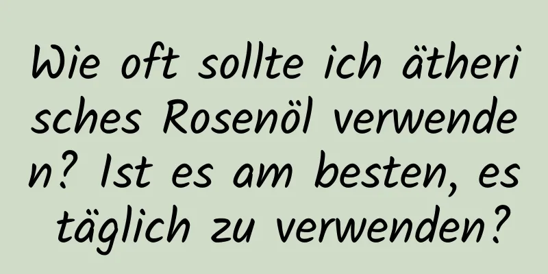Wie oft sollte ich ätherisches Rosenöl verwenden? Ist es am besten, es täglich zu verwenden?