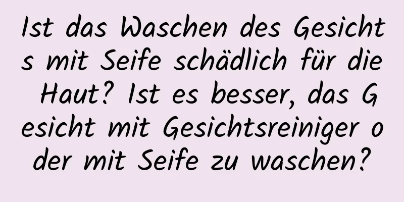 Ist das Waschen des Gesichts mit Seife schädlich für die Haut? Ist es besser, das Gesicht mit Gesichtsreiniger oder mit Seife zu waschen?