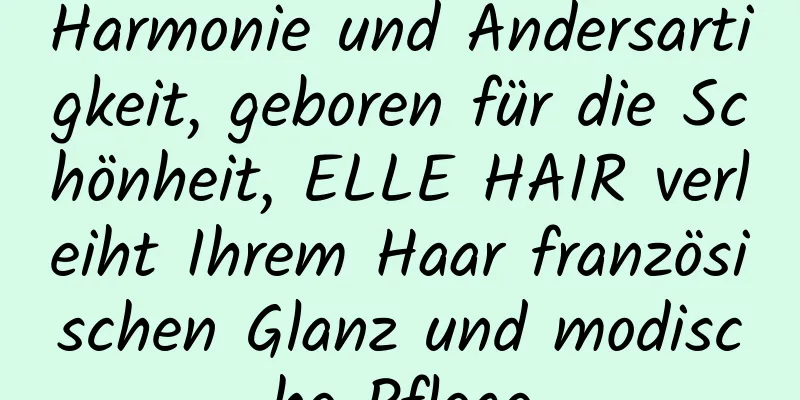 Harmonie und Andersartigkeit, geboren für die Schönheit, ELLE HAIR verleiht Ihrem Haar französischen Glanz und modische Pflege