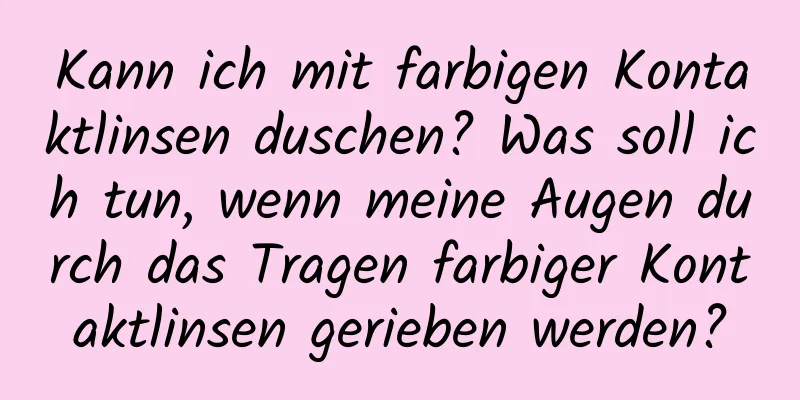 Kann ich mit farbigen Kontaktlinsen duschen? Was soll ich tun, wenn meine Augen durch das Tragen farbiger Kontaktlinsen gerieben werden?