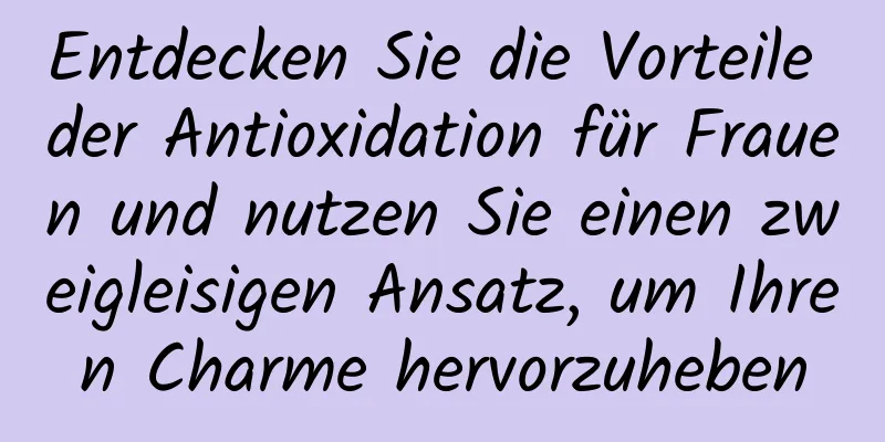 Entdecken Sie die Vorteile der Antioxidation für Frauen und nutzen Sie einen zweigleisigen Ansatz, um Ihren Charme hervorzuheben