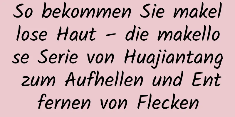 So bekommen Sie makellose Haut – die makellose Serie von Huajiantang zum Aufhellen und Entfernen von Flecken