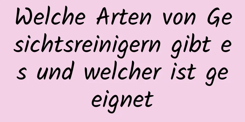 Welche Arten von Gesichtsreinigern gibt es und welcher ist geeignet
