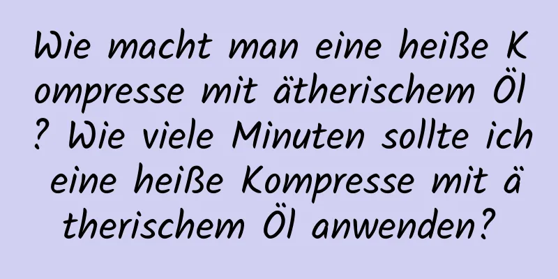 Wie macht man eine heiße Kompresse mit ätherischem Öl? Wie viele Minuten sollte ich eine heiße Kompresse mit ätherischem Öl anwenden?