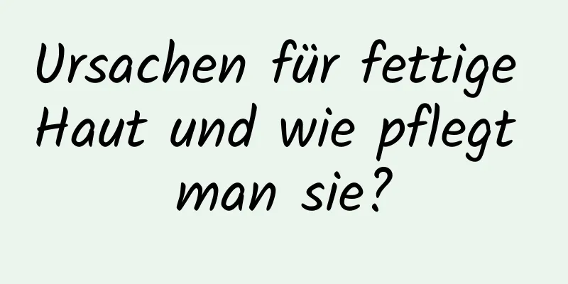 Ursachen für fettige Haut und wie pflegt man sie?