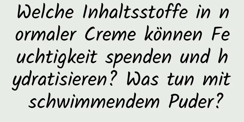 Welche Inhaltsstoffe in normaler Creme können Feuchtigkeit spenden und hydratisieren? Was tun mit schwimmendem Puder?