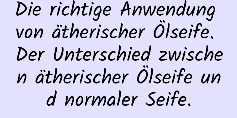 Die richtige Anwendung von ätherischer Ölseife. Der Unterschied zwischen ätherischer Ölseife und normaler Seife.