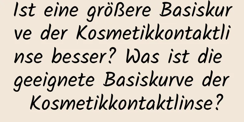 Ist eine größere Basiskurve der Kosmetikkontaktlinse besser? Was ist die geeignete Basiskurve der Kosmetikkontaktlinse?