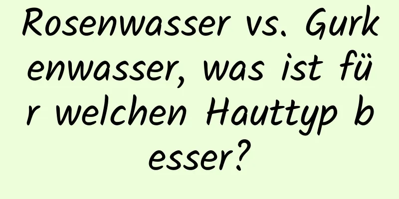 Rosenwasser vs. Gurkenwasser, was ist für welchen Hauttyp besser?