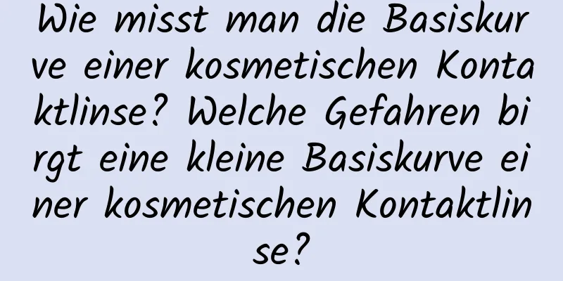 Wie misst man die Basiskurve einer kosmetischen Kontaktlinse? Welche Gefahren birgt eine kleine Basiskurve einer kosmetischen Kontaktlinse?