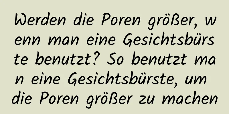 Werden die Poren größer, wenn man eine Gesichtsbürste benutzt? So benutzt man eine Gesichtsbürste, um die Poren größer zu machen