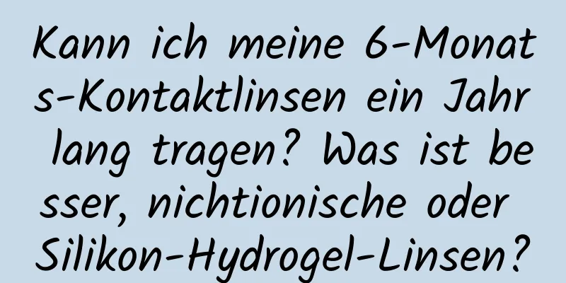 Kann ich meine 6-Monats-Kontaktlinsen ein Jahr lang tragen? Was ist besser, nichtionische oder Silikon-Hydrogel-Linsen?
