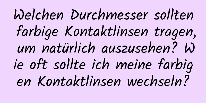 Welchen Durchmesser sollten farbige Kontaktlinsen tragen, um natürlich auszusehen? Wie oft sollte ich meine farbigen Kontaktlinsen wechseln?