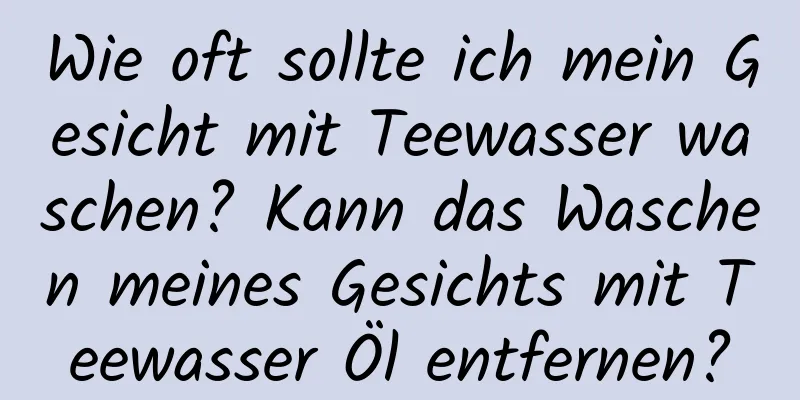 Wie oft sollte ich mein Gesicht mit Teewasser waschen? Kann das Waschen meines Gesichts mit Teewasser Öl entfernen?